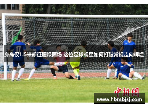 身高仅1.5米却征服绿茵场 这位足球明星如何打破常规走向辉煌