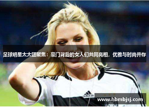 足球明星太太团聚焦：豪门背后的女人们共同亮相，优雅与时尚并存