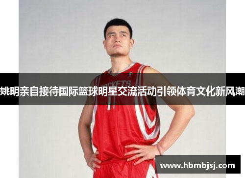姚明亲自接待国际篮球明星交流活动引领体育文化新风潮