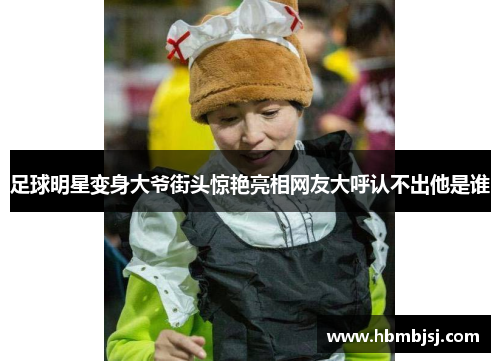 足球明星变身大爷街头惊艳亮相网友大呼认不出他是谁